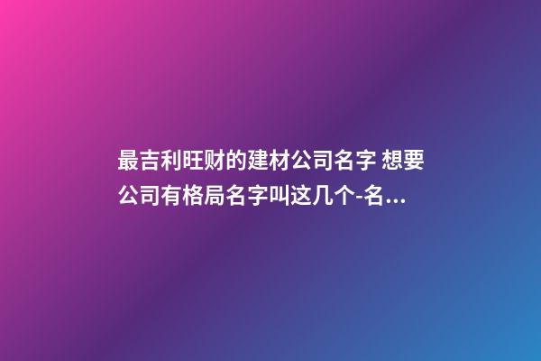 最吉利旺财的建材公司名字 想要公司有格局名字叫这几个-名学网